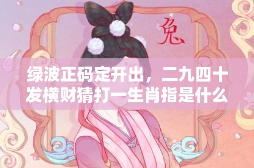 莱绿油油打一精准生肖，定量解答解释落实_g037.27.83